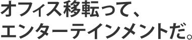 オフィス移転って、エンターテインメントだ。